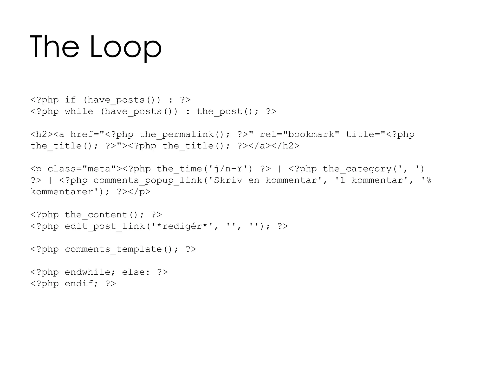 The Loop
<?php if (have_posts()) : ?>
<?php while (have_posts()) : the_post(); ?>
<h2><a href="<?php the_permalink(); ?>" rel="bookmark" title="<?php
the_title(); ?>"><?php the_title(); ?></a></h2>
<p class="meta"><?php the_time('j/n-Y') ?> | <?php the_category(', ')
?> | <?php comments_popup_link('Skriv en kommentar', '1 kommentar', '%
kommentarer'); ?></p>
<?php the_content(); ?>
<?php edit_post_link('*redigér*', '', ''); ?>
<?php comments_template(); ?>
<?php endwhile; else: ?>
<?php endif; ?>
 