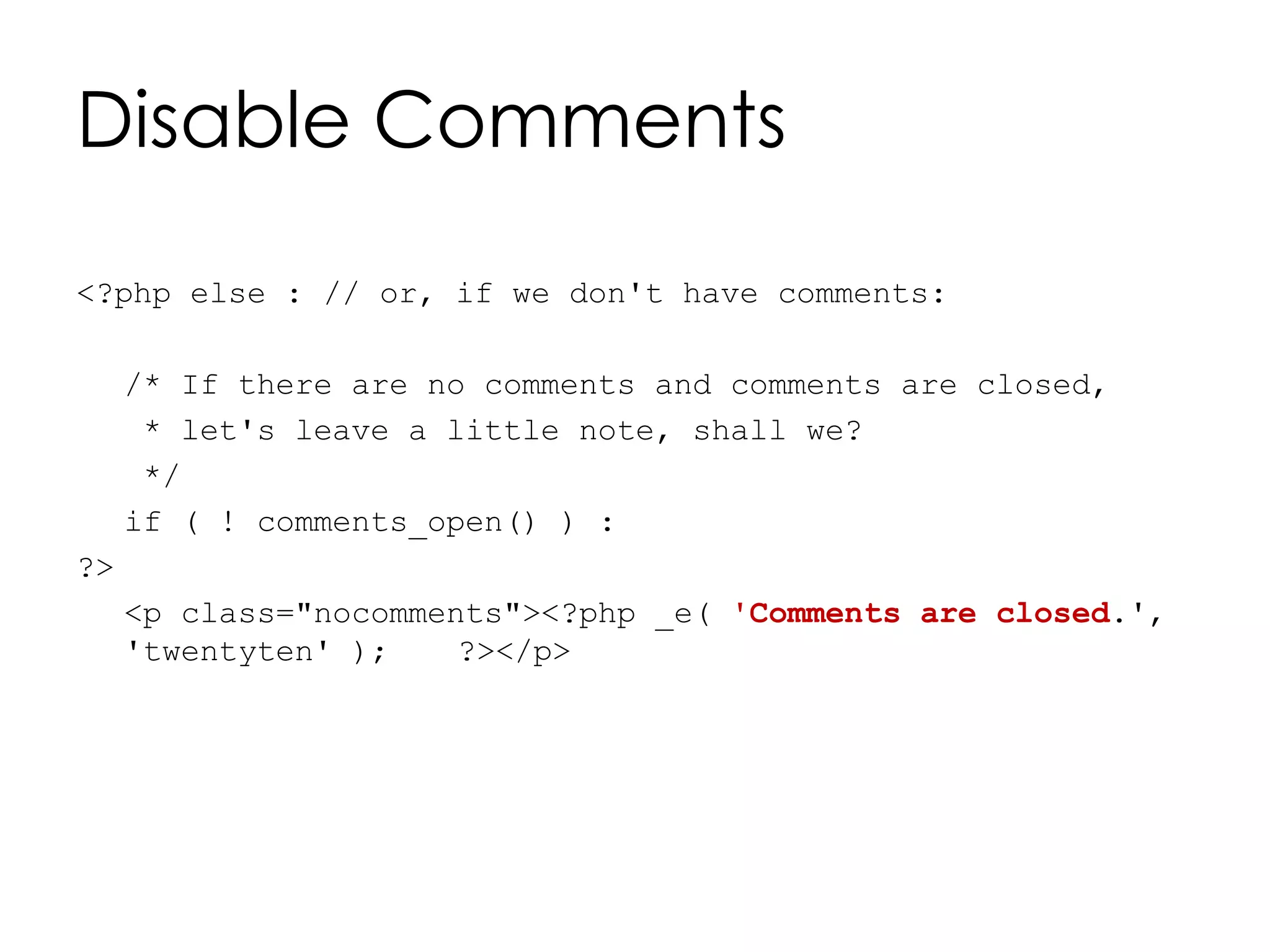 Disable Comments
<?php else : // or, if we don't have comments:
/* If there are no comments and comments are closed,
* let's leave a little note, shall we?
*/
if ( ! comments_open() ) :
?>
<p class="nocomments"><?php _e( 'Comments are closed.',
'twentyten' ); ?></p>
 