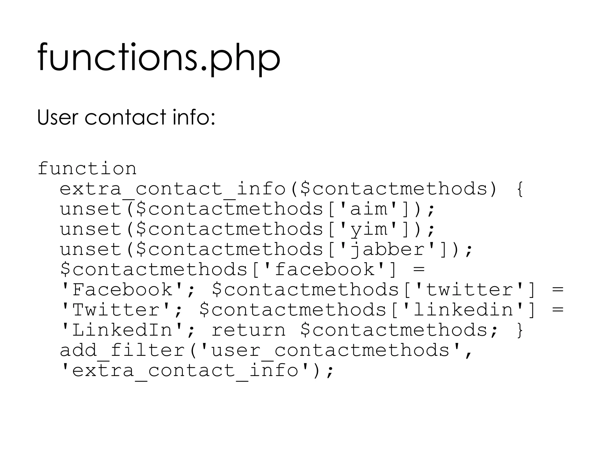 functions.php
User contact info:
function
extra_contact_info($contactmethods) {
unset($contactmethods['aim']);
unset($contactmethods['yim']);
unset($contactmethods['jabber']);
$contactmethods['facebook'] =
'Facebook'; $contactmethods['twitter'] =
'Twitter'; $contactmethods['linkedin'] =
'LinkedIn'; return $contactmethods; }
add_filter('user_contactmethods',
'extra_contact_info');
 