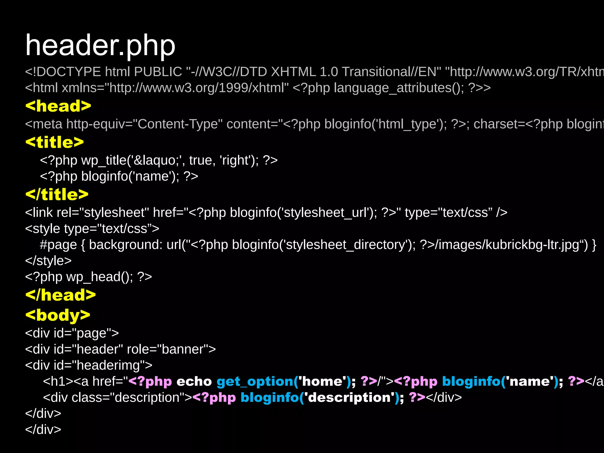 header.php
<!DOCTYPE html PUBLIC "-//W3C//DTD XHTML 1.0 Transitional//EN" "http://www.w3.org/TR/xhtm
<html xmlns="http://www.w3.org/1999/xhtml" <?php language_attributes(); ?>>
<head>
<meta http-equiv="Content-Type" content="<?php bloginfo('html_type'); ?>; charset=<?php bloginf
<title>
  <?php wp_title('&laquo;', true, 'right'); ?>
  <?php bloginfo('name'); ?>
</title>
<link rel="stylesheet" href="<?php bloginfo('stylesheet_url'); ?>" type="text/css” />
<style type="text/css”>
   #page { background: url("<?php bloginfo('stylesheet_directory'); ?>/images/kubrickbg-ltr.jpg“) }
</style>
<?php wp_head(); ?>
</head>
<body>
<div id="page">
<div id="header" role="banner">
<div id="headerimg">
   <h1><a href="<?php echo get_option('home'); ?>/"><?php bloginfo('name'); ?></a>
   <div class="description"><?php bloginfo('description'); ?></div>
</div>
</div>
 