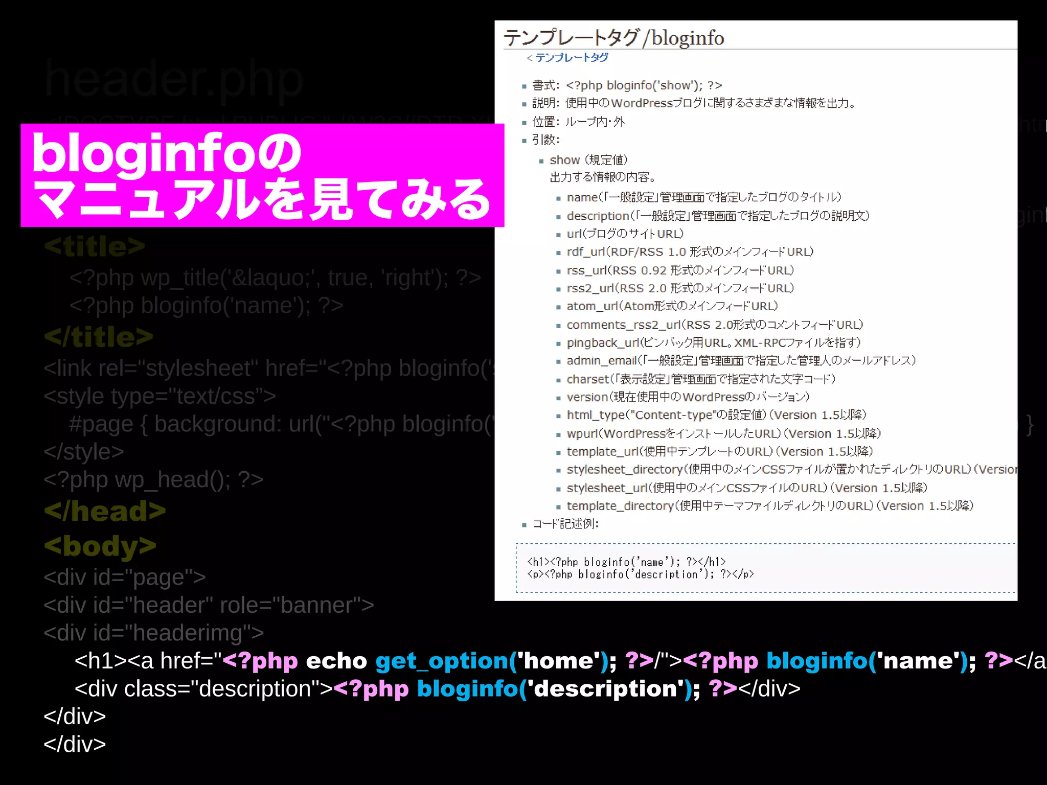 header.php
<!DOCTYPE html PUBLIC "-//W3C//DTD XHTML 1.0 Transitional//EN" "http://www.w3.org/TR/xhtm
bloginfoの
<html xmlns="http://www.w3.org/1999/xhtml" <?php language_attributes(); ?>>
<head>
マニュアルを見てみる bloginfo('html_type'); ?>; charset=<?php bloginf
<meta http-equiv="Content-Type" content="<?php
<title>
  <?php wp_title('&laquo;', true, 'right'); ?>
  <?php bloginfo('name'); ?>
</title>
<link rel="stylesheet" href="<?php bloginfo('stylesheet_url'); ?>" type="text/css” />
<style type="text/css”>
   #page { background: url("<?php bloginfo('stylesheet_directory'); ?>/images/kubrickbg-ltr.jpg“) }
</style>
<?php wp_head(); ?>
</head>
<body>
<div id="page">
<div id="header" role="banner">
<div id="headerimg">
   <h1><a href="<?php echo get_option('home'); ?>/"><?php bloginfo('name'); ?></a>
   <div class="description"><?php bloginfo('description'); ?></div>
</div>
</div>
 