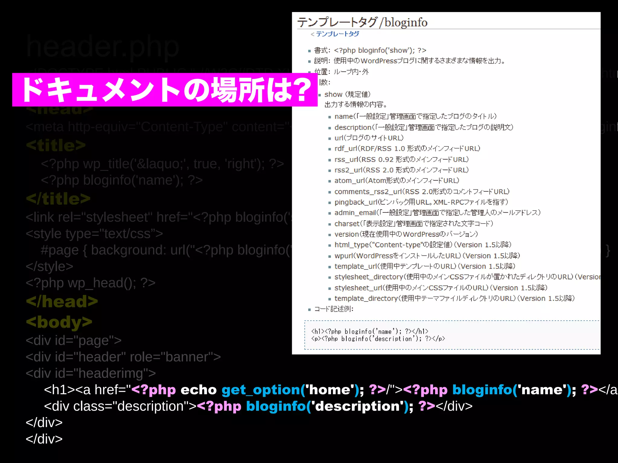 header.php
<!DOCTYPE html PUBLIC "-//W3C//DTD XHTML 1.0 Transitional//EN" "http://www.w3.org/TR/xhtm
ドキュメントの場所は?
<html xmlns="http://www.w3.org/1999/xhtml" <?php language_attributes(); ?>>
<head>
<meta http-equiv="Content-Type" content="<?php bloginfo('html_type'); ?>; charset=<?php bloginf
<title>
  <?php wp_title('&laquo;', true, 'right'); ?>
  <?php bloginfo('name'); ?>
</title>
<link rel="stylesheet" href="<?php bloginfo('stylesheet_url'); ?>" type="text/css” />
<style type="text/css”>
   #page { background: url("<?php bloginfo('stylesheet_directory'); ?>/images/kubrickbg-ltr.jpg“) }
</style>
<?php wp_head(); ?>
</head>
<body>
<div id="page">
<div id="header" role="banner">
<div id="headerimg">
   <h1><a href="<?php echo get_option('home'); ?>/"><?php bloginfo('name'); ?></a>
   <div class="description"><?php bloginfo('description'); ?></div>
</div>
</div>
 