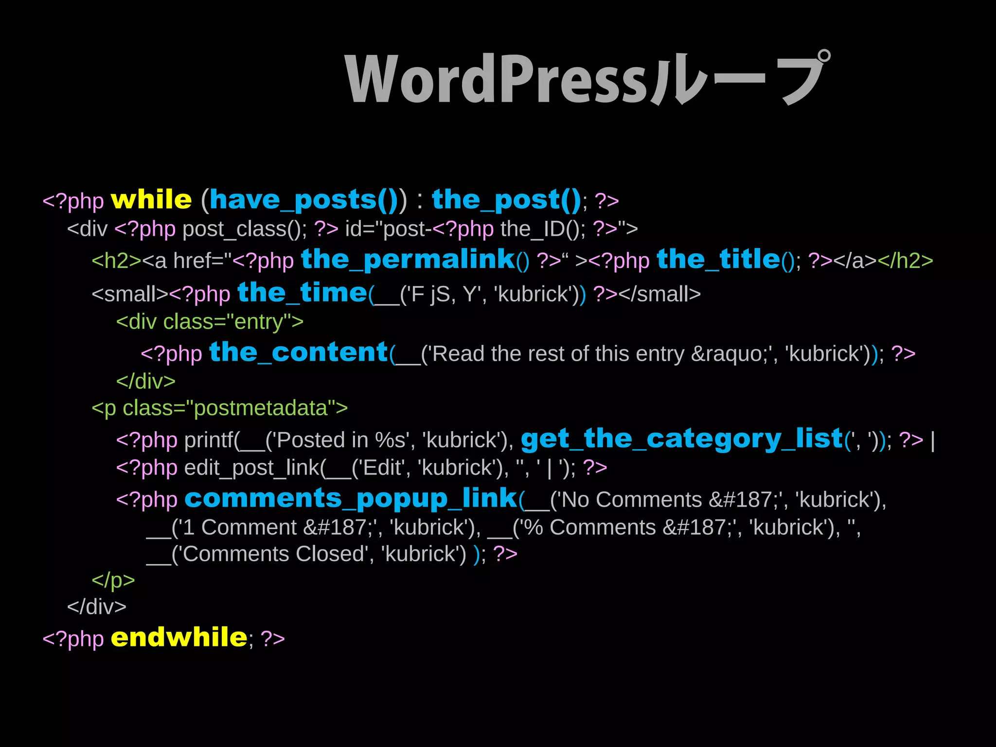 WordPressループ
<?php while (have_posts()) : the_post(); ?>
  <div <?php post_class(); ?> id="post-<?php the_ID(); ?>">
    <h2><a href="<?php the_permalink() ?>“ ><?php the_title(); ?></a></h2>
    <small><?php the_time(__('F jS, Y', 'kubrick')) ?></small>
       <div class="entry">
         <?php the_content(__('Read the rest of this entry &raquo;', 'kubrick')); ?>
       </div>
    <p class="postmetadata">
       <?php printf(__('Posted in %s', 'kubrick'), get_the_category_list(', ')); ?> |
       <?php edit_post_link(__('Edit', 'kubrick'), '', ' | '); ?>
       <?php comments_popup_link (__('No Comments »', 'kubrick'),
          __('1 Comment »', 'kubrick'), __('% Comments »', 'kubrick'), '',
          __('Comments Closed', 'kubrick') ); ?>
    </p>
  </div>
<?php endwhile; ?>
 