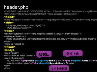 header.php
<!DOCTYPE html PUBLIC "-//W3C//DTD XHTML 1.0 Transitional//EN" "http://www.w3.org/TR/xhtm
<html xmlns="http://www.w3.org/1999/xhtml" <?php language_attributes(); ?>>
<head>
<meta http-equiv="Content-Type" content="<?php bloginfo('html_type'); ?>; charset=<?php bloginf
<title>
  <?php wp_title('&laquo;', true, 'right'); ?>
  <?php bloginfo('name'); ?>
</title>
<link rel="stylesheet" href="<?php bloginfo('stylesheet_url'); ?>" type="text/css” />
<style type="text/css”>
   #page { background: url("<?php bloginfo('stylesheet_directory'); ?>/images/kubrickbg-ltr.jpg“) }
</style>
<?php wp_head(); ?>
</head>
<body>
                                       URL                  タイトル
<div id="page">
<div id="header" role="banner">
<div id="headerimg">
   <h1><a href="<?php echo get_option('home'); ?>/"><?php bloginfo('name'); ?></a>
   <div class="description"><?php bloginfo('description'); ?></div>
</div>
</div>                                       サイトの説明
 