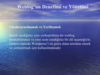 Uluslararasılaşmak ve Yerlileşmek Şimdi istediğiniz yere yerleştirilmiş bir weblog yaratabilirsiniz ve yine sizin istediğiniz bir dil seçeneğiyle. Gettext metodu Wordpress’i en geniş alana tercüme etmek ve yerleştirmek için kullanılmaktadır. Weblog’un Denetimi ve Yönetimi 