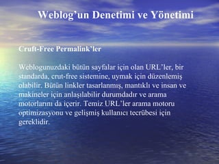 Cruft-Free Permalink’ler Weblogunuzdaki bütün sayfalar için olan URL’ler, bir standarda, crut-free sistemine, uymak için düzenlemiş olabilir. Bütün linkler tasarlanmış, mantıklı ve insan ve makineler için anlaşılabilir durumdadır ve arama motorlarını da içerir. Temiz URL’ler arama motoru optimizasyonu ve gelişmiş kullanıcı tecrübesi için gereklidir. Weblog’un Denetimi ve Yönetimi 