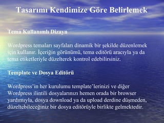 Tasarımı Kendimize Göre Belirlemek Tema Kullanımlı Dizayn Wordpress temaları sayfaları dinamik bir şekilde düzenlemek için kullanır. İçeriğin görünümü, tema editörü aracıyla ya da tema etiketleriyle düzelterek kontrol edebilirsiniz. Template ve Dosya Editörü Wordpress’in her kurulumu template’lerinizi ve diğer Wordpress ilintili dosyalarınızı hemen orada bir browser yardımıyla, dosya download ya da upload derdine düşmeden, düzeltebileceğiniz bir dosya editörüyle birlikte gelmektedir. 
