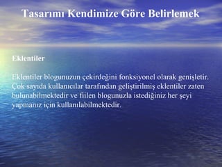 Tasarımı Kendimize Göre Belirlemek Eklentiler Eklentiler blogunuzun çekirdeğini fonksiyonel olarak genişletir. Çok sayıda kullanıcılar tarafından geliştirilmiş eklentiler zaten bulunabilmektedir ve fiilen blogunuzla istediğiniz her şeyi yapmanız için kullanılabilmektedir. 