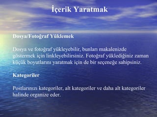 İçerik Yaratmak Dosya/Fotoğraf Yüklemek Dosya ve fotoğraf yükleyebilir, bunları makalenizde göstermek için linkleyebilirsiniz. Fotoğraf yüklediğiniz zaman küçük boyutlarını yaratmak için de bir seçeneğe sahipsiniz. Kategoriler Postlarınızı kategoriler, alt kategoriler ve daha alt kategoriler halinde organize eder. 