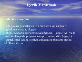 Masaüstü Araçları Blogunuzu güncellemek için browser’a kullanmanız gerekmemektedir, blogger (http://www.blogger.com/developers/api/1_docs/) API ya da metaweblogu (http://www.xmlrpc.com/metaWeblogApi ) desteklediği sürece istediğiniz masaüstü bloglama aracını kullanabilirsiniz. İçerik Yaratmak 