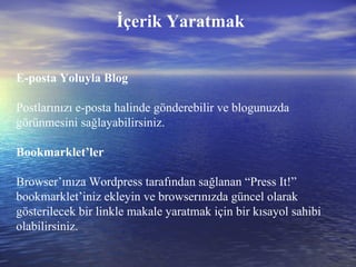 İçerik Yaratmak E-posta Yoluyla Blog Postlarınızı e-posta halinde gönderebilir ve blogunuzda görünmesini sağlayabilirsiniz. Bookmarklet’ler Browser’ınıza Wordpress tarafından sağlanan “Press It!” bookmarklet’iniz ekleyin ve browserınızda güncel olarak gösterilecek bir linkle makale yaratmak için bir kısayol sahibi olabilirsiniz. 