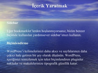 İçerik Yaratmak Sidebar Eğer bookmarklet’lerden hoşlanmıyorsanız, bizim benzer biçimde kullanılan yardımsever sidebar’ımızı kullanın. Biçimlendirme WordPress’i kelimelerinizi daha akıcı ve sayfalarınızı daha çekici hale getiren bir şey olarak düşünün. WordPress, içeriğinizi temizlemek için tekst biçimlendiren pluginler nakleder ve makalelerinize tipografik güzellik katar. 