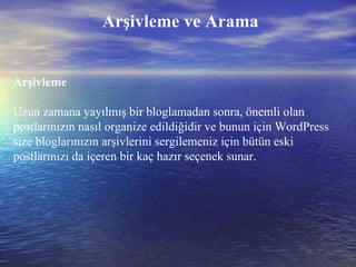 Arşivleme ve Arama Arşivleme Uzun zamana yayılmış bir bloglamadan sonra, önemli olan postlarınızın nasıl organize edildiğidir ve bunun için WordPress size bloglarınızın arşivlerini sergilemeniz için bütün eski postlarınızı da içeren bir kaç hazır seçenek sunar. 