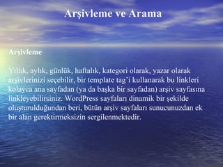 Arşivleme ve Arama Arşivleme Yıllık, aylık, günlük, haftalık, kategori olarak, yazar olarak arşivlerinizi seçebilir, bir template tag’i kullanarak bu linkleri kolayca ana sayfadan (ya da başka bir sayfadan) arşiv sayfasına linkleyebilirsiniz. WordPress sayfaları dinamik bir şekilde oluşturulduğundan beri, bütün arşiv sayfaları sunucunuzdan ek bir alan gerektirmeksizin sergilenmektedir. 