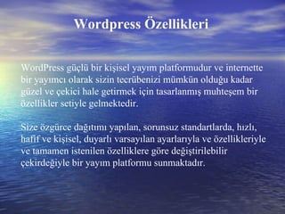 Wordpress Özellikleri WordPress güçlü bir kişisel yayım platformudur ve internette bir yayımcı olarak sizin tecrübenizi mümkün olduğu kadar güzel ve çekici hale getirmek için tasarlanmış muhteşem bir özellikler setiyle gelmektedir.  Size özgürce dağıtımı yapılan, sorunsuz standartlarda, hızlı, hafif ve kişisel, duyarlı varsayılan ayarlarıyla ve özellikleriyle ve tamamen istenilen özelliklere göre değiştirilebilir çekirdeğiyle bir yayım platformu sunmaktadır.  