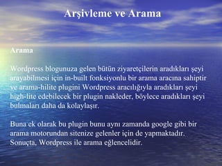 Arşivleme ve Arama Arama Wordpress blogunuza gelen bütün ziyaretçilerin aradıkları şeyi arayabilmesi için in-built fonksiyonlu bir arama aracına sahiptir ve arama-hilite plugini Wordpress aracılığıyla aradıkları şeyi high-lite edebilecek bir plugin nakleder, böylece aradıkları şeyi bulmaları daha da kolaylaşır.  Buna ek olarak bu plugin bunu aynı zamanda google gibi bir arama motorundan sitenize gelenler için de yapmaktadır. Sonuçta, Wordpress ile arama eğlencelidir. 