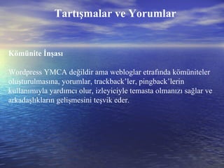 Tartışmalar ve Yorumlar Kömünite İnşası Wordpress YMCA değildir ama webloglar etrafında kömüniteler oluşturulmasına, yorumlar, trackback’ler, pingback’lerin kullanımıyla yardımcı olur, izleyiciyle temasta olmanızı sağlar ve arkadaşlıkların gelişmesini teşvik eder. 