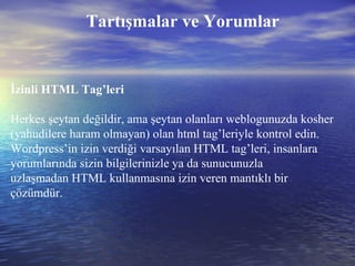 Tartışmalar ve Yorumlar İzinli HTML Tag’leri Herkes şeytan değildir, ama şeytan olanları weblogunuzda kosher (yahudilere haram olmayan) olan html tag’leriyle kontrol edin. Wordpress’in izin verdiği varsayılan HTML tag’leri, insanlara yorumlarında sizin bilgilerinizle ya da sunucunuzla uzlaşmadan HTML kullanmasına izin veren mantıklı bir çözümdür. 