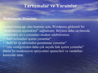 Tartışmalar ve Yorumlar Moderasyon (Denetim) Kontrol manyağı olan hepimiz için, Wordpress görkemli bir “moderasyon seçenekleri” sağlamıştır. Böylece daha sayfanızda belirmeden siz o yorumları modere edebilirisiniz. ? “belli kelimeleri içeren yorumlar” ? “belli bir ip adresinden postalanan yorumlar” ? “izin verdiğinizden daha çok sayıda link içeren yorumlar” Bütün bu moderasyon opsiyonları spamcileri ve vandalları kontrolde tutar. 