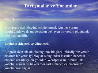 Tartışmalar ve Yorumlar Bildiri Wordpress sizi döngünü içinde tutmak için her yorum yazıldığında ya da moderasyon bekleyen bir yorum olduğunda size mail atabilir. Bağlantı eklemek ve yönetmek Blogroll sizin sık sık okuduğunuz blogları linklediğiniz yerdir, dışarıda bir yerde iyi bloglar olduğundan insanları haberdar etmenin arkadaşça bir yoludur. Wordpress’in in-built link yöneticisi sizin bu linkeri efor sarf etmeden eklemenizi ve yönetmenizi sağlar. 
