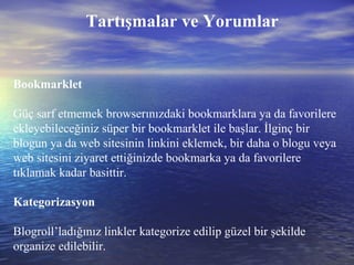 Tartışmalar ve Yorumlar Bookmarklet Güç sarf etmemek browserınızdaki bookmarklara ya da favorilere ekleyebileceğiniz süper bir bookmarklet ile başlar. İlginç bir blogun ya da web sitesinin linkini eklemek, bir daha o blogu veya web sitesini ziyaret ettiğinizde bookmarka ya da favorilere tıklamak kadar basittir. Kategorizasyon Blogroll’ladığınız linkler kategorize edilip güzel bir şekilde organize edilebilir. 