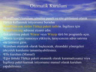 Otomatik Kurulum WordPress’i kurulum, yönetim paneli ve site görünümü olarak Türkçe kullanmak istiyorsanız buradan  WordPress son sürüm Türkçe paketi indir in. İngilizce için  WordPress.org  adresini ziyaret edin. Sıkıştırılmış paketi  Winrar  veya  Winzip  türü bir programla açın. Dosya içeriğini sunucuya yükleyin, tarayıcınızın adres satırına site isminizi girin. Kurulum otomatik olarak başlayacak, ekrandaki yönergeleri izleyerek kurulumu tamamlayabilirsiniz. Elle kurulum (Manuel) Eğer üstteki Türkçe paketi otomatik olarak kuramadıysanız veya İngilizce paket kurmak istiyorsanız manuel olarak kurulum yapabilirsiniz. 