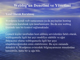 Weblog’un Denetimi ve Yönetimi Yerel Olarak Kurulmuş Wordpress kendi web sunucunuza ya da paylaşılan hosting hesabınıza kurulmak için tasarlanmıştır. Bu da size weblog üzerinde tam bir kontrol sağlamaktadır.  Üçüncü kişiler tarafından host edilmiş servislerden farklı olarak, weblogunuzla ilgili her şeyi modifiye edebilir ve eğer ihtiyacınız olursa weblogunuzla ilgili her şeye ulaşabileceğinizden emin olabilirsiniz. Bu aynı zamanda demektir ki Wordpress evinizdeki bilgisayarınızın masaüstüne kurulabilir, hatta bir iç ağa bile. 