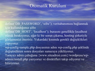 define(‘DB_PASSWORD’, ‘sifre’); veritabanımıza bağlanmak için kullandığımız şifre define(‘DB_HOST’, ‘localhost’); burasını genellikle localhost olarak bırakıyoruz, eğer ki bir sorun çıkarsa, hosting şirketiyle görüşmenizi öneririz. Yukardaki kısımda gerekli değişiklikleri yapıyoruz wp-config-sample.php dosyasının adını wp-config.php şeklinde değiştirdikten sonra dosyaları sunucuya yüklüyoruz. Tarayıcı adres çubuğuna {www.siteadresi.com}/wordpress/wp-admin/install.php yazıyoruz ve direktifleri takip ediyoruz ve bitiriyoruz. Otomatik Kurulum 