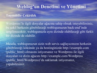 Taşınabilir Çekirdek Wordpress’le ilgili dosyalar ağacına sahip olmak isteyebilirsiniz, bu şekil herkesin görebileceği weblogunuzun back-end’inde sergilenecektir, weblogunuzla aynı dizinde olabileceği gibi farklı bir dizinde de olabilir.  Mesela, weblogunuzun sizin web servis sağlayıcınızın herkesin görebileceği kökünde ya da hostinginizde http://example.com (public_html) olmasını istiyorsanız ve Wordpress ile ilgili dosyaları ve dizin ağacını http://example.com/Wordpress (public_html/Wordpress)’da saklamak istiyorsanız, yapabilirsiniz. Weblog’un Denetimi ve Yönetimi 
