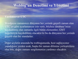 Weblog’un Denetimi ve Yönetimi Yardımsever UTC Wordpress zamanınızı dünyanın her yerinde geçerli zaman olan UTC’ye göre ayarlamanıza izin verir, böylece database’inize kaydedilmiş olan zamanla ilgili bütün elementler, GMT değerleriyle kaydedilmiş olacaktır ki bu da dünyanın her yerinde geçerli olan bir standarttır.  Diğer şeylerin arasında bu weblogunuzda, host sağlayıcınız yaşadığınız yerden uzak, başka bir zaman dilimine yerleştirilmiş olsa bile, doğru zamanı sergilemenize yardımcı olacaktır. 