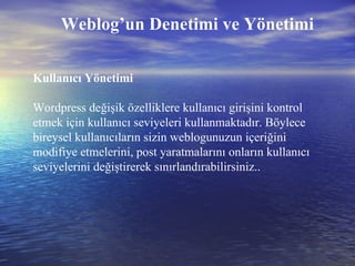 Weblog’un Denetimi ve Yönetimi Kullanıcı Yönetimi Wordpress değişik özelliklere kullanıcı girişini kontrol etmek için kullanıcı seviyeleri kullanmaktadır. Böylece bireysel kullanıcıların sizin weblogunuzun içeriğini modifiye etmelerini, post yaratmalarını onların kullanıcı seviyelerini değiştirerek sınırlandırabilirsiniz..  