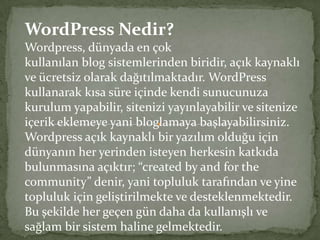 WordPress Nedir? Wordpress, dünyada en çok kullanılan blog sistemlerinden biridir, açık kaynaklı ve ücretsiz olarak dağıtılmaktadır. WordPress kullanarak kısa süre içinde kendi sunucunuza kurulum yapabilir, sitenizi yayınlayabilir ve sitenize içerik eklemeye yani bloglamaya başlayabilirsiniz. Wordpress açık kaynaklı bir yazılım olduğu için dünyanın her yerinden isteyen herkesin katkıda bulunmasına açıktır; “createdbyandforthecommunity” denir, yani topluluk tarafından ve yine topluluk için geliştirilmekte ve desteklenmektedir. Bu şekilde her geçen gün daha da kullanışlı ve sağlam bir sistem haline gelmektedir. 