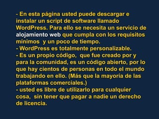 - En esta página usted puede descargar e instalar un script de software llamado WordPress. Para ello se necesita un servicio de alojamiento web que cumpla con los requisitos mínimos  y un poco de tiempo.- WordPress es totalmente personalizable. - Es un propio código,  que fue creado por y para la comunidad, es un código abierto, por lo que hay cientos de personas en todo el mundo trabajando en ello. (Más que la mayoría de las plataformas comerciales.) - usted es libre de utilizarlo para cualquier cosa,  sin tener que pagar a nadie un derecho de licencia. 