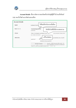 คู่มือการใช้งาน Blog ที่ Wordpress.Com

             Account Details เป็ นการจัดการรายละเอียดเกี่ยวกับบัญชีผใช้ ไม่ว่าจะเป็ นอีเมล์
                                                                    ู้
URL ของเว็บไซด์ และรหัสผ่านของบล็อก


                                                 ใส่อีเมล์สาหรับการแจ้งเตือน

                                                            ลิงก์อตโนมัติเมื่อมีการแสดงความ
                                                                  ั
                                                                            คิดเห็น

                                                       แก้ไขรหัสผ่าน




สานักเทคโนโลยีเพื่อการเรียนการสอน สานักงานคณะกรรมการการศึกษาขั ้นพื ้นฐาน                  46
 