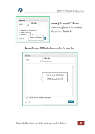 คู่มือการใช้งาน Blog ที่ Wordpress.Com



                     ใส่หวข้อ
                         ั                         หมวดหมู่ เป็ น Widget ที่มีไว้เพื่อแสดง
                                                   รายการหมวดหมู่ท้งหมด ซึ่งสามารถแสดงผล
                                                                   ั
                                                   เป็ น dropdown / เรื่ อง หรื อ ขั้น

                    เลือกการแสดงผล



             ข้ อความ เป็ น Widget ที่มีไว้เพื่อเขียนข้อความ และยังรองรับ HTML ด้วย



                                        ใส่หวข้อ
                                            ั




                                           เขียนข้อความ หรื อคัดลอก
                                             HTML Code มาวางที่นี่




สานักเทคโนโลยีเพื่อการเรียนการสอน สานักงานคณะกรรมการการศึกษาขั ้นพื ้นฐาน                    40
 