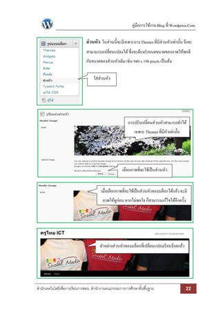 คู่มือการใช้งาน Blog ที่ Wordpress.Com

                              ส่ วนหัว ในส่วนนี้จะมีเฉพาะบาง Themes ที่มีส่วนหัวเท่านั้น จึงจะ
                              สามามารถเปลี่ยนแปลงได้ ซึ่งจะต้องกาหนดขนาดของภาพให้พอดี
                              กับขนาดของส่วนหัวเดิม เช่น 940 x 198 pixels เป็ นต้น

                                   ใส่ส่วนหัว




                                                        การปรับเปลี่ยนส่วนหัวสามารถทาได้
                                                            เฉพาะ Themes ที่มีหวเท่านั้น
                                                                               ั




                                                     เลือกภาพที่จะใช้เป็ นส่วนหัว


                                        เมื่อเลือกภาพที่จะใช้เป็ นส่วนหัวของบล็อกได้แล้ว จะมี
                                        ภาพให้ดูก่อน หากไม่พอใจ ก็สามารถแก้ไขได้อีกครั้ง




                                       ตัวอย่างส่วนหัวของบล็อกที่เปลี่ยนแปลงเรี ยบร้อยแล้ว




สานักเทคโนโลยีเพื่อการเรียนการสอน สานักงานคณะกรรมการการศึกษาขั ้นพื ้นฐาน                    22
 