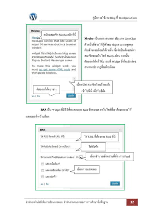 คู่มือการใช้งาน Blog ที่ Wordpress.Com



               สมัครสมาชิก Meebo คลิกที่นี่
                                                    Meebo เป็ นกล่องสนทนา ประเภท Live Chat
                                                    ตัวหนึ่งที่ช่วยให้ผเู้ ข้าชม blog สามารถพูดคุย
                                                    กับเจ้าของบล็อกได้ง่ายขึ้น ซึ่งจาเป็ นต้องสมัคร
                                                    สมาชิกของเว็บไซด์ Meebo ก่อน จากนั้น
                                                    คัดลอกโค้ดที่ได้มาวางที่ Widget นี้ ก็จะมีกล่อง
                                                    สนทนาปรากฏที่หน้าบล็อก



                                              เมื่อสมัครสมาชิกเรี ยบร้อยแล้ว
         คัดลอกโค้ดมาวาง                          เข้าไปที่นี่ เพื่อรับโค้ด
                ที่นี่


             RSS เป็ น Widget ที่มีไว้เพื่อแสดงการ feed ข้อความจากเว็บไซด์ที่เราต้องการจะให้
แสดงผลที่หน้าบล็อก



                                                    ใส่ URL ที่ตองการ Feed ที่นี่
                                                                ้

                                                         ใส่หวข้อ
                                                             ั

                                                          เลือกจานวนข้อความที่ตองการ Feed
                                                                               ้


                                              เลือกการแสดงผล




สานักเทคโนโลยีเพื่อการเรียนการสอน สานักงานคณะกรรมการการศึกษาขั ้นพื ้นฐาน                    32
 