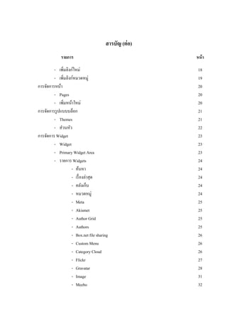 สารบัญ (ต่ อ)
             รายการ                                     หน้ า

         - เพิ่มลิงก์ใหม่                                18
         - เพิมลิงก์หมวดหมู่
               ่                                         19
การจัดการหน้า                                            20
         - Pages                                         20
         - เพิ่มหน้าใหม่                                 20
การจัดการรู ปแบบบล็อก                                    21
         - Themes                                        21
         - ส่วนหัว                                       22
การจัดการ Widget                                         23
         - Widget                                        23
         - Primary Widget Area                           23
         - รายการ Widgets                                24
                    - ค้นหา                              24
                    - เรื่ องล่าสุด                      24
                    - คลังเก็บ                           24
                    - หมวดหมู่                           24
                    - Meta                               25
                    - Akismet                            25
                    - Author Grid                        25
                    - Authors                            25
                    - Box.net file sharing               26
                    - Custom Menu                        26
                    - Category Cloud                     26
                    - Flickr                             27
                    - Gravatar                           28
                    - Image                              31
                    - Meebo                              32
 