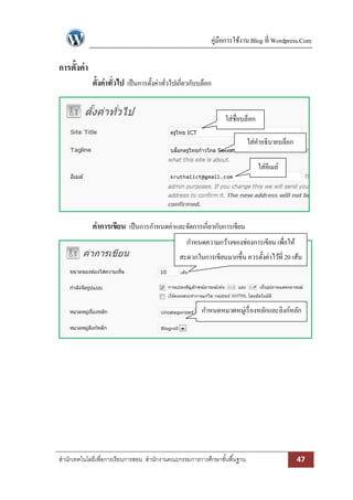 คู่มือการใช้งาน Blog ที่ Wordpress.Com

การตั้งค่ า
              ตั้งค่าทั่วไป เป็ นการตั้งค่าทัวไปเกี่ยวกับบล็อก
                                             ่


                                                                  ใส่ชื่อบล็อก

                                                                            ใส่คาอธิบายบล็อก

                                                                                 ใส่อีเมล์




              ค่าการเขียน เป็ นการกาหนดค่าและจัดการเกี่ยวกับการเขียน
                                                    กาหนดความกว้างของช่องการเขียน เพื่อให้
                                                 สะดวกในการเขียนมากขึ้น ควรตั้งค่าไว้ที่ 20 เส้น




                                                          กาหนดหมวดหมู่เรื่ องหลักและลิงก์หลัก




สานักเทคโนโลยีเพื่อการเรียนการสอน สานักงานคณะกรรมการการศึกษาขั ้นพื ้นฐาน                      47
 