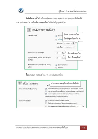 คู่มือการใช้งาน Blog ที่ Wordpress.Com

             กาลังอ่ านการตั้งค่า เป็ นการจัดการการแสดงผลของเรื่ องล่าสุดและหน้าที่คงที่ ซึ่ง
สามารถกาหนดจานวนเรื่ องที่จะแสดงผลที่หน้าบล็อกได้สูงสุด 10 เรื่ อง



                                                                    เลือกการแสดงผลโดย
                                                                    เรื่ องล่าสุดหรื อหน้าคงที่




                                                                          กาหนดจานวนเรื่ อง
                                                                          ที่จะให้แสดงที่หน้า
                                                                                 บล็อก




             ตั้งค่าสนทนา ในส่วนนี้ให้คงไว้ ไม่จาเป็ นต้องเปลี่ยน


                                                 กาหนดหมวดหมู่เรื่ องหลักและลิงก์หลัก




สานักเทคโนโลยีเพื่อการเรียนการสอน สานักงานคณะกรรมการการศึกษาขั ้นพื ้นฐาน                         48
 