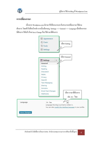 คู่มือการใช้งาน Blog ที่ Wordpress.Com

การเปลี่ยนภาษา
             เนื่องจาก Wordpress.com มีภาษาให้เลือกมากมาย จึงสามารถเปลี่ยนภาษาได้ตาม
ต้องการ โดยเข้าไปที่หน้าหลัก จากนั้นเลือกเมนู Settings ---> General ---> Language เมื่อเลือกภาษา
ที่ตองการได้แล้ว ก็กด Save Change ก็จะได้ภาษาที่ตองการ
    ้                                             ้



                                                             เลือก Setting



                                                             เลือก General




                                                                  เลือก ภาษาที่ตองการ
                                                                                ้
                                                                      เช่น th – ไทย




           สานักเทคโนโลยีเพื่อการเรี ยนการสอน สานักงานคณะกรรมการการศึกษาขั้นพื้นฐาน     4
 