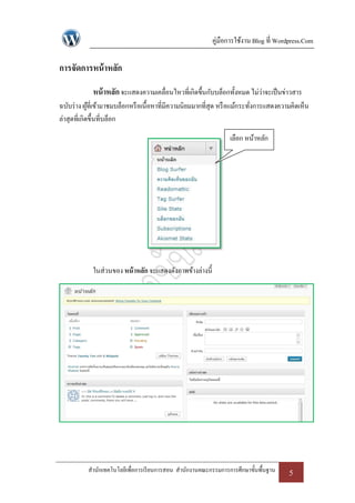 คู่มือการใช้งาน Blog ที่ Wordpress.Com

การจัดการหน้ าหลัก
            หน้ าหลัก จะแสดงความเคลื่อนไหวที่เกิดขึ้นกับบล็อกทั้งหมด ไม่ว่าจะเป็ นข่าวสาร
ฉบับร่ าง ผูที่เข้ามาชมบล็อกหรื อเนื้อหาที่มีความนิยมมากที่สุด หรื อแม้กระทังการแสดงความคิดเห็น
             ้                                                              ่
ล่าสุดที่เกิดขึ้นที่บล็อก

                                                                 เลือก หน้าหลัก




            ในส่วนของ หน้ าหลัก จะแสดงดังภาพข้างล่างนี้




           สานักเทคโนโลยีเพื่อการเรี ยนการสอน สานักงานคณะกรรมการการศึกษาขั้นพื้นฐาน    5
 