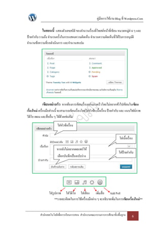 คู่มือการใช้งาน Blog ที่ Wordpress.Com

             ในตอนนี้ แสดงตัวเลขสถิติ ของจานวนเรื่ องที่โพสต์หน้าที่เขียน หมวดหมูต่าง ๆ และ
                                                                                 ่
ป้ ายกากับ รวมถึง จานวนครั้งในการแสดงความคิดเห็น จานวนความคิดเห็นที่ได้รับการอนุมติ
                                                                                 ั
จานวนข้อความที่รอดาเนินการ และจานวนสแปม




             เขียนอย่ างเร็ว หากต้องการเขียนเรื่ องอย่างรวดเร็ วโดยไม่อยากเข้าไปเขียนในเขียน
เรื่องใหม่ เครื่ องมือส่วนนี้ จะสามารถเขียนเรื่ องโดยใส่หวข้อ เนื้อเรื่ อง ป้ ายกากับ และ แนบไฟล์ภาพ
                                                         ั
วีดีโอ เพลง และสื่ออื่น ๆ ได้ดวยเช่นกัน
                                 ้
                          ใส่หวข้อเรื่ อง
                              ั

                                                                                 ใส่เนื้อเรื่ อง

                          หากยังไม่อยากเผยแพร่ ให้
                                                                                ใส่ป้ายกากับ
                          เลือกบันทึกเป็ นฉบับร่ าง




                   ใส่รูปภาพ ใส่วิดีโอ ใส่เสียง เพิ่มสื่อ Add Poll
                        **รายละเอียดในการใช้เครื่ องมือต่าง ๆ จะอธิบายเพิ่มในการเขียนเรื่องใหม่**


           สานักเทคโนโลยีเพื่อการเรี ยนการสอน สานักงานคณะกรรมการการศึกษาขั้นพื้นฐาน            6
 