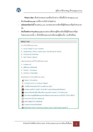 คู่มือการใช้งาน Blog ที่ Wordpress.Com

        What’s Hot เป็ นส่วนแสดงความเคลื่อนไหวต่าง ๆ ที่เกิดขึ้นใน Wordpress.com
- ข่ าว WordPress.com จะเป็ นการแจ้งข่าวล่าสุดต่างๆ
- บล็อกยอดนิยมวันนี้ WordPress.com จะแสดงรายการบล็อกที่มีผเู้ ข้าชมมากที่สุดในช่วงเวลา
  นั้น
- ท็อปโพสต์จาก WordPress.com จะแสดงรายชื่อของผูเ้ ขียนบล็อกที่มีผเู้ ข้าชมมากที่สุด
  ในช่วงระยะเวลานั้น ๆ ซึ่งไม่ได้หมายความว่าบล็อกของผูเ้ ขียนนั้น ๆ จะเป็ นที่นิยม




      สานักเทคโนโลยีเพื่อการเรี ยนการสอน สานักงานคณะกรรมการการศึกษาขั้นพื้นฐาน   8
 