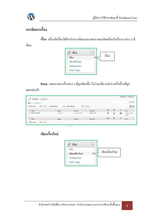 คู่มือการใช้งาน Blog ที่ Wordpress.Com

การจัดการเรื่อง
               เรื่อง เครื่ องมือนี้จะใช้สาหรับการเขียนและแสดงรายละเอียดเกี่ยวกับเรื่ องราวต่าง ๆ ที่
เขียน

                                                                            เรื่ อง




               Posts แสดงรายการเรื่ องต่าง ๆ ที่ถกเขียนขึ้น ไม่ว่าจะเป็ น ฉบับร่ างหรื อเรื่ องที่ถก
                                                 ู                                                 ู
เผยแพร่ แล้ว




               เขียนเรื่องใหม่


                                                                         เขียนเรื่ องใหม่




           สานักเทคโนโลยีเพื่อการเรี ยนการสอน สานักงานคณะกรรมการการศึกษาขั้นพื้นฐาน             9
 