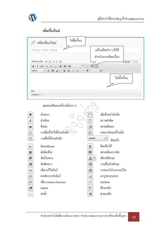 คู่มือการใช้งาน Blog ที่ Wordpress.Com

  เพิมเรื่องใหม่
     ่
                              ใส่ชื่อเรื่ อง

                                               เครื่ องมือต่าง ๆ ที่ใช้
                                               สาหรับการเขียนเรื่ อง



                                                                  ใส่เนื้อเรื่ อง




  คุณสมบัติของเครื่ องมือต่าง ๆ

ตัวหนา                                              เพิ่มป้ ายกากับอีก
ตัวเอียง                                            ตรวจคาผิด
ขีดฆ่า                                              ขยายเต็มจอ
รายชื่อที่ไม่ได้เรี ยงลาดับ                         แสดง/ซ่อนเครื่ องมือ
รายชื่อที่เรี ยงลาดับ                                          จัดหน้า
BlockQoute                                          ขีดเส้นใต้
จัดชิดซ้าย                                          ขยายเต็มบรรทัด
จัดกึ่งกลาง                                         เลือกสี อกษร
                                                             ั
จัดชิดขวา                                           วางเป็ นตัวอักษร
เพิม/แก้ไขลิงก์
    ่                                               วางจากโปรแกรมเวิร์ด
ยกเลิกการทาลิงก์                                    เอารู ปแบบออก
เพิ่ม custom character                              Outdent
Indent                                              ย้อนกลับ
ทาซ้ า                                              ช่วยเหลือ



สานักเทคโนโลยีเพื่อการเรี ยนการสอน สานักงานคณะกรรมการการศึกษาขั้นพื้นฐาน            10
 