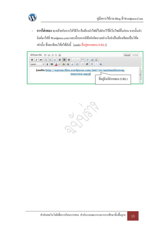 คู่มือการใช้งาน Blog ที่ Wordpress.Com

- การใส่ เพลง จะคล้ายกับการใส่วีดีโอ คือต้องนาไฟล์ไปฝากไว้ที่เว็บไซด์อื่นก่อน จากนั้นนา
   ลิงค์มาใส่ที่ Wordpress.com และเนื่องจากมีขอจากัดบางอย่าง จึงจาเป็ นต้องเขียนเป็ นโค้ด
                                              ้
   เท่านั้น ซึ่งจะเขียนโค้ดได้ดงนี้ [audio ที่อยูของเพลง (URL)]
                               ั                 ่




                                                        ที่อยูลิงก์ฝากเพลง (URL)
                                                              ่




      สานักเทคโนโลยีเพื่อการเรี ยนการสอน สานักงานคณะกรรมการการศึกษาขั้นพื้นฐาน     13
 