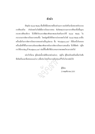 คานา
            ปัจจุบน Social Media เป็ นสื่อที่มีบทบาทเป็ นอย่างมาก และยังเข้ามามีบทบาทกับระบบ
                  ั
การศึกษาด้วย     สานักเทคโนโลยีเพื่อการเรี ยนการสอน สังกัดคณะกรรมการการศึกษาขั้นพื้นฐาน
กระทรวงศึกษาธิการ จึงได้จดโครงการพัฒนาศักยภาพและส่งเสริ มการใช้ Social Media ใน
                         ั
กระบวนการจัดการเรี ยนการสอนขึ้น โดยปลูกฝังให้เกิดการนาเอาเทคโนโลยี Social Media มาเป็ น
เครื่ องมือในการจัดการเรี ยนการสอนอย่างเป็ นรู ปธรรม ซึ่ง “Wordpress.com” ก็เป็ นหนึ่งในหลาย
เครื่ องมือที่ใช้ในการยกระดับและพัฒนาศักยภาพในการจัดการเรี ยนการสอนด้วย จึงได้จดทา “คู่มือ
                                                                               ั
การใช้งาน Blog ที่ Wordpress.com” เล่มนี้ข้ ึนเพื่อใช้ประกอบการขยายผลโครงการต่อไป

            อย่างไรก็ตาม คู่มือเล่มนี้อาจมีขอบกพร่ องต่างๆ อยูบาง ผูเ้ รี ยบเรี ยงพร้อมที่จะรับฟัง
                                            ้                 ่ ้
ข้อคิดเห็นและข้อเสนอแนะต่าง ๆ เพื่อประโยชน์ในการปรับปรุ งแก้ไขในโอกาสต่อไป


                                                                 ผูเ้ ขียน
                                                                 23 พฤศจิกายน 2553
 