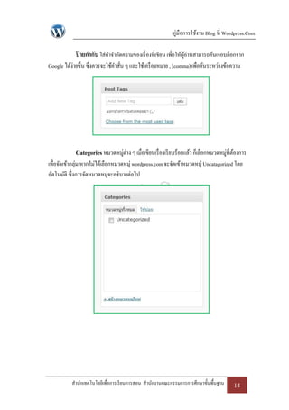 คู่มือการใช้งาน Blog ที่ Wordpress.Com

             ปายกากับ ใส่คาจากัดความของเรื่ องที่เขียน เพื่อให้ผอ่านสามารถค้นเจอบล็อกจาก
              ้                                                 ู้
Google ได้ง่ายขึ้น ซึ่งควรจะใช้คาสั้น ๆ และใช้เครื่ องหมาย , (comma) เพื่อคันระหว่างข้อความ
                                                                            ่




             Categories หมวดหมู่ต่าง ๆ เมื่อเขียนเรื่ องเรี ยบร้อยแล้ว ก็เลือกหมวดหมู่ที่ตองการ
                                                                                          ้
เพื่อจัดเข้ากลุ่ม หากไม่ได้เลือกหมวดหมู่ wordpress.com จะจัดเข้าหมวดหมู่ Uncatagorized โดย
อัตโนมัติ ซึ่งการจัดหมวดหมู่จะอธิบายต่อไป




           สานักเทคโนโลยีเพื่อการเรี ยนการสอน สานักงานคณะกรรมการการศึกษาขั้นพื้นฐาน      14
 