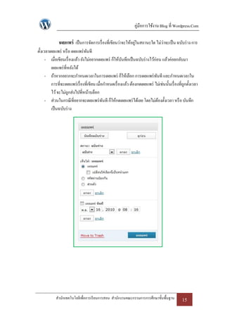 คู่มือการใช้งาน Blog ที่ Wordpress.Com

              เผยแพร่ เป็ นการจัดการเรื่ องที่เขียนว่าจะให้อยูในสถานะใด ไม่ว่าจะเป็ น ฉบับร่ าง การ
                                                              ่
ตั้งเวลาเผยแพร่ หรื อ เผยแพร่ ทนทีั
      - เมื่อเขียนเรื่ องแล้ว ยังไม่อยากเผยแพร่ ก็ให้บนทึกเป็ นฉบับร่ างไว้ก่อน แล้วค่อยกลับมา
                                                          ั
         เผยแพร่ ที่หลังได้
      - ถ้าหากอยากจะกาหนดเวลาในการเผยแพร่ ก็ให้เลือก การเผยแพร่ ทนที และกาหนดเวลาใน
                                                                              ั
         การที่จะเผยแพร่ เรื่ องที่เขียน เมื่อกาหนดเรื่ องแล้ว ต้องกดเผยแพร่ ไม่เช่นนั้นเรื่ องที่ถกตั้งเวลา
                                                                                                   ู
         ไว้ จะไม่ถกส่งไปที่หน้าบล็อก
                     ู
      - ส่วนในกรณี ที่อยากจะเผยแพร่ ทนที ก็ให้กดเผยแพร่ ได้เลย โดยไม่ตองตั้งเวลา หรื อ บันทึก
                                              ั                                 ้
         เป็ นฉบับร่ าง




            สานักเทคโนโลยีเพื่อการเรี ยนการสอน สานักงานคณะกรรมการการศึกษาขั้นพื้นฐาน             15
 